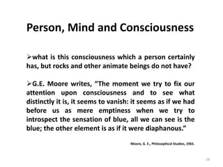 28
Person, Mind and Consciousness
what is this consciousness which a person certainly
has, but rocks and other animate beings do not have?
G.E. Moore writes, “The moment we try to fix our
attention upon consciousness and to see what
distinctly it is, it seems to vanish: it seems as if we had
before us as mere emptiness when we try to
introspect the sensation of blue, all we can see is the
blue; the other element is as if it were diaphanous.”
Moore, G. E., Philosophical Studies, 1965.
 