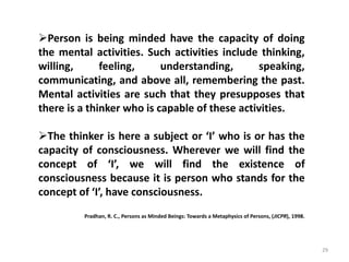 29
Person is being minded have the capacity of doing
the mental activities. Such activities include thinking,
willing, feeling, understanding, speaking,
communicating, and above all, remembering the past.
Mental activities are such that they presupposes that
there is a thinker who is capable of these activities.
The thinker is here a subject or ‘I’ who is or has the
capacity of consciousness. Wherever we will find the
concept of ‘I’, we will find the existence of
consciousness because it is person who stands for the
concept of ‘I’, have consciousness.
Pradhan, R. C., Persons as Minded Beings: Towards a Metaphysics of Persons, (JICPR), 1998.
 