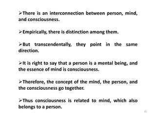 31
There is an interconnection between person, mind,
and consciousness.
Empirically, there is distinction among them.
But transcendentally, they point in the same
direction.
It is right to say that a person is a mental being, and
the essence of mind is consciousness.
Therefore, the concept of the mind, the person, and
the consciousness go together.
Thus consciousness is related to mind, which also
belongs to a person.
 