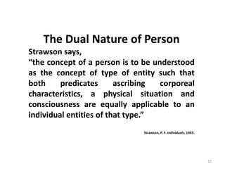 32
The Dual Nature of Person
Strawson says,
“the concept of a person is to be understood
as the concept of type of entity such that
both predicates ascribing corporeal
characteristics, a physical situation and
consciousness are equally applicable to an
individual entities of that type.”
Strawson, P. F. Individuals, 1963.
 