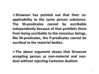 33
Strawson has pointed out that their co-
applicability to the same person substance.
The M-predicates cannot be ascribable
independently because of that prohibits them
from being ascribable to the conscious beings,
like M-predicates, the P-predicates cannot be
ascribed to the material bodies.
The above argument shows that Strawson
accepting person as non-material and non-
dual without rejecting Cartesian dualism.
 