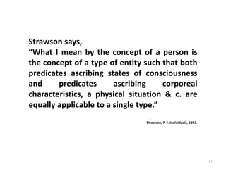 37
Strawson says,
“What I mean by the concept of a person is
the concept of a type of entity such that both
predicates ascribing states of consciousness
and predicates ascribing corporeal
characteristics, a physical situation & c. are
equally applicable to a single type.”
Strawson, P. F. Individuals, 1963.
 