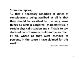 38
Strawson replies,
“… that a necessary condition of states of
consciousness being ascribed at all is that
they should be ascribed to the very same
things as certain corporeal characteristics, a
certain physical situation and c. That is to say,
states of consciousness could not be ascribed
at all, where as they were ascribed to
persons, in the sense I have claimed for this
world.”
Strawson, P. F. Individuals, 1963.
 