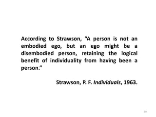 39
According to Strawson, “A person is not an
embodied ego, but an ego might be a
disembodied person, retaining the logical
benefit of individuality from having been a
person.”
Strawson, P. F. Individuals, 1963.
 