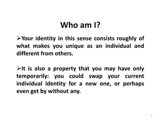 4
Who am I?
Your identity in this sense consists roughly of
what makes you unique as an individual and
different from others.
It is also a property that you may have only
temporarily: you could swap your current
individual identity for a new one, or perhaps
even get by without any.
 