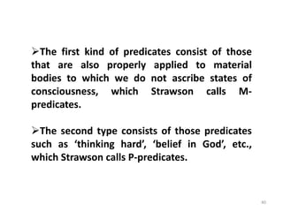 40
The first kind of predicates consist of those
that are also properly applied to material
bodies to which we do not ascribe states of
consciousness, which Strawson calls M-
predicates.
The second type consists of those predicates
such as ‘thinking hard’, ‘belief in God’, etc.,
which Strawson calls P-predicates.
 