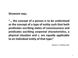 41
Strawson says,
“… the concept of a person is to be understood
as the concept of a type of entity such that both
predicates ascribing states of consciousness and
predicates ascribing corporeal characteristics, a
physical situation and c. are equally applicable
to an individual entity of that type.”
Strawson, P. F. Individuals, 1963.
 