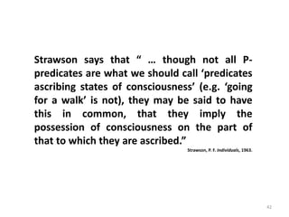 42
Prof. Rajakishore Nath, Department of Humanities & Social Science, IIT Bombay
Strawson says that “ … though not all P-
predicates are what we should call ‘predicates
ascribing states of consciousness’ (e.g. ‘going
for a walk’ is not), they may be said to have
this in common, that they imply the
possession of consciousness on the part of
that to which they are ascribed.”
Strawson, P. F. Individuals, 1963.
 