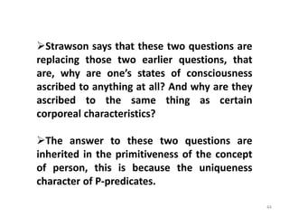 44
Strawson says that these two questions are
replacing those two earlier questions, that
are, why are one’s states of consciousness
ascribed to anything at all? And why are they
ascribed to the same thing as certain
corporeal characteristics?
The answer to these two questions are
inherited in the primitiveness of the concept
of person, this is because the uniqueness
character of P-predicates.
 