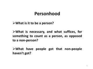 5
Personhood
What is it to be a person?
What is necessary, and what suffices, for
something to count as a person, as opposed
to a non-person?
What have people got that non-people
haven't got?
 