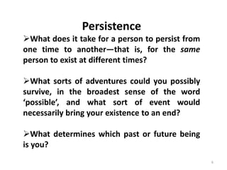 6
Persistence
What does it take for a person to persist from
one time to another—that is, for the same
person to exist at different times?
What sorts of adventures could you possibly
survive, in the broadest sense of the word
‘possible’, and what sort of event would
necessarily bring your existence to an end?
What determines which past or future being
is you?
 