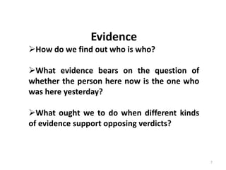 7
Evidence
How do we find out who is who?
What evidence bears on the question of
whether the person here now is the one who
was here yesterday?
What ought we to do when different kinds
of evidence support opposing verdicts?
 