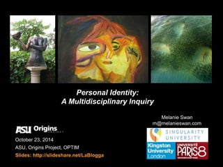 Personal Identity: 
A Multidisciplinary Inquiry 
October 23, 2014 
ASU, Origins Project, OPTIM 
Slides: http://slideshare.net/LaBlogga 
Melanie Swan 
m@melanieswan.com 
 