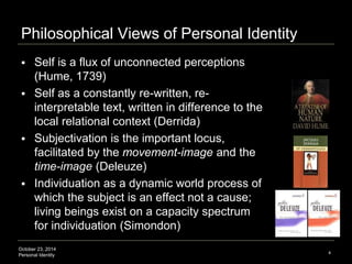 Philosophical Views of Personal Identity 
 Self is a flux of unconnected perceptions 
(Hume, 1739) 
 Self as a constantl...