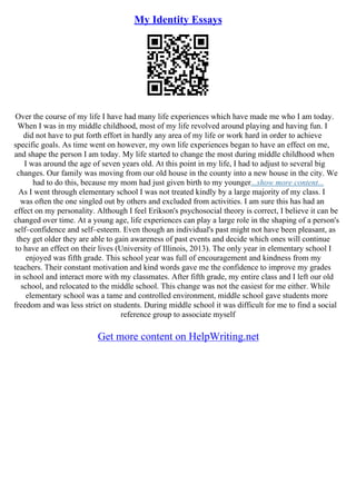 My Identity Essays
Over the course of my life I have had many life experiences which have made me who I am today.
When I was in my middle childhood, most of my life revolved around playing and having fun. I
did not have to put forth effort in hardly any area of my life or work hard in order to achieve
specific goals. As time went on however, my own life experiences began to have an effect on me,
and shape the person I am today. My life started to change the most during middle childhood when
I was around the age of seven years old. At this point in my life, I had to adjust to several big
changes. Our family was moving from our old house in the county into a new house in the city. We
had to do this, because my mom had just given birth to my younger...show more content...
As I went through elementary school I was not treated kindly by a large majority of my class. I
was often the one singled out by others and excluded from activities. I am sure this has had an
effect on my personality. Although I feel Erikson's psychosocial theory is correct, I believe it can be
changed over time. At a young age, life experiences can play a large role in the shaping of a person's
self–confidence and self–esteem. Even though an individual's past might not have been pleasant, as
they get older they are able to gain awareness of past events and decide which ones will continue
to have an effect on their lives (University of Illinois, 2013). The only year in elementary school I
enjoyed was fifth grade. This school year was full of encouragement and kindness from my
teachers. Their constant motivation and kind words gave me the confidence to improve my grades
in school and interact more with my classmates. After fifth grade, my entire class and I left our old
school, and relocated to the middle school. This change was not the easiest for me either. While
elementary school was a tame and controlled environment, middle school gave students more
freedom and was less strict on students. During middle school it was difficult for me to find a social
reference group to associate myself
Get more content on HelpWriting.net
 