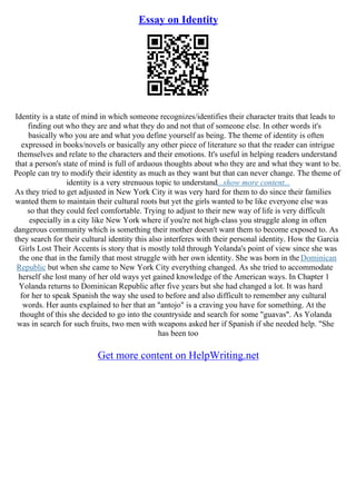 Essay on Identity
Identity is a state of mind in which someone recognizes/identifies their character traits that leads to
finding out who they are and what they do and not that of someone else. In other words it's
basically who you are and what you define yourself as being. The theme of identity is often
expressed in books/novels or basically any other piece of literature so that the reader can intrigue
themselves and relate to the characters and their emotions. It's useful in helping readers understand
that a person's state of mind is full of arduous thoughts about who they are and what they want to be.
People can try to modify their identity as much as they want but that can never change. The theme of
identity is a very strenuous topic to understand...show more content...
As they tried to get adjusted in New York City it was very hard for them to do since their families
wanted them to maintain their cultural roots but yet the girls wanted to be like everyone else was
so that they could feel comfortable. Trying to adjust to their new way of life is very difficult
especially in a city like New York where if you're not high–class you struggle along in often
dangerous community which is something their mother doesn't want them to become exposed to. As
they search for their cultural identity this also interferes with their personal identity. How the Garcia
Girls Lost Their Accents is story that is mostly told through Yolanda's point of view since she was
the one that in the family that most struggle with her own identity. She was born in the Dominican
Republic but when she came to New York City everything changed. As she tried to accommodate
herself she lost many of her old ways yet gained knowledge of the American ways. In Chapter 1
Yolanda returns to Dominican Republic after five years but she had changed a lot. It was hard
for her to speak Spanish the way she used to before and also difficult to remember any cultural
words. Her aunts explained to her that an "antojo" is a craving you have for something. At the
thought of this she decided to go into the countryside and search for some "guavas". As Yolanda
was in search for such fruits, two men with weapons asked her if Spanish if she needed help. "She
has been too
Get more content on HelpWriting.net
 