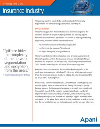 CUSTOMER CASE STUDY


Insurance Industry
                                 The primary objective was to find a way to satisfy all of the security
                                 requirements and compliance regulations while protecting PII.

                                 INVESTIGATION
                                 The software application described above was custom developed for the
                                 insurance company. It runs on multiple platforms and basically requires
                                 little interaction from the IT department. In addition to meeting the security
                                 requirement, the other solution requirements were:

                                   • No or minimal changes to the software application
                                   • No changes to the hardware/OS platforms
“EpiForce hides                    • No significant ongoing management costs

 the complexity                  The servers and clients in this architecture were all running some form of
 of the network                  Microsoft operating system. The insurance company first attempted to use

 segmentation                    the IPsec and PKI (Public Key Infrastructure) functionality native to Windows
                                 2000. This idea seemed perfect because it didn’t require upgrades.
 and encryption
 from the users.”                However, it was soon discovered that one of the key components of the
                                 application was running on a Windows NT 4.0 server, which does not support
– Information Security Officer   IPsec. The insurance company decided to address this issue separately and to
                                 go ahead with a trial using IPsec.

                                 IPsec needs a system which can issue X.509 certificates. Security policies can
                                 then be applied, based on those certificates. During the testing, it quickly
                                 became apparent that this proposal was going to be much more complicated
                                 than initially expected. The insurance company soon faced a number of
                                 implementation issues surrounding private keys, software licensing, policy-
                                 based IPsec throughout the network and ongoing IT support for modifications
                                 and updates to the policy. Faced with all of these challenges, as well as the fact
                                 that the trial installation was not working properly and did not cover all servers,
 
