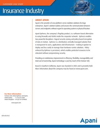 CUSTOMER CASE STUDY


 Insurance Industry
                                              ABOUT APANI
                                              Apani is the provider of cross-platform server isolation solutions for large
                                              enterprises. Apani’s solution isolates and secures the communication between
                                              servers and endpoints without regard to operating system or physical location.

                                              Apani EpiForce, the company’s flagship product, is a software-based alternative
                                              to using firewalls and VLANs inside the corporate network. EpiForce enables
                                              two powerful disciplines—logical security zoning and policy-based encryption
                                              of data in motion. EpiForce is a distributed, centrally-managed solution that
                                              is transparent to users, applications and infrastructure – making it quicker to
                                              deploy and less costly to manage than hardware-centric solutions. Policy
                                              enforced by EpiForce is persistent, which enables protected resources to be
                                              relocated without compromising security.

                                              Providing an evolutionary improvement in efficiency, flexibility, manageability and
                                              total cost of ownership, Apani technology is used by much of the Fortune 500.

                                              Based in Southern California, Apani was founded in 2003 and is privately held.
                                              More information about the company may be found at www.apani.com.




    For More Information
    To learn more about EpiForce and Apani,
    United States    +1.714.674.1600
    United Kingdom +44 (0)118 9298060

               www.apani.com.




004cs0610v2
 