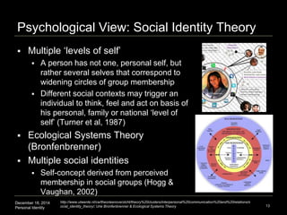 December 18, 2014
Personal Identity
Psychological View: Social Identity Theory
 Multiple ‘levels of self’
 A person has not one, personal self, but
rather several selves that correspond to
widening circles of group membership
 Different social contexts may trigger an
individual to think, feel and act on basis of
his personal, family or national ‘level of
self’ (Turner et al, 1987)
 Ecological Systems Theory
(Bronfenbrenner)
 Multiple social identities
 Self-concept derived from perceived
membership in social groups (Hogg &
Vaughan, 2002)
13
http://www.utwente.nl/cw/theorieenoverzicht/theory%20clusters/interpersonal%20communication%20and%20relations/s
ocial_identity_theory/; Urie Bronfenbrenner & Ecological Systems Theory
 