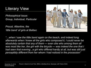 December 18, 2014
Personal Identity
Literary View
6
Proust, In Search of Lost Time, Within a Budding Grove, Seascape, with Frieze of Girls
Philosophical Issue:
Group, Individual, Particular
Proust, Albertine, the
‘little band’ of girls at Balbec
“…when I saw the little band again on the beach, and indeed long
afterwards when I knew all the girls who composed it, I could never be
absolutely certain that any of them — even she who among them all
was most like her, the girl with the bicycle — was indeed the one that I
had seen that evening , a girl who differed hardly at all, but was still just
perceptibly different from her whom I had noticed in the procession”
 