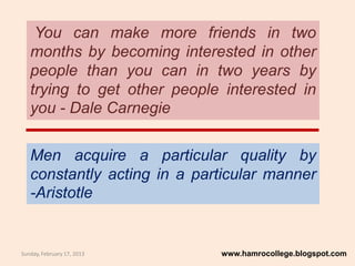 You can make more friends in two
   months by becoming interested in other
   people than you can in two years by
   trying to get other people interested in
   you - Dale Carnegie


   Men acquire a particular quality by
   constantly acting in a particular manner
   -Aristotle


Sunday, February 17, 2013    www.hamrocollege.blogspot.com
 