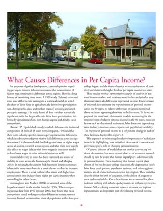 8
What Causes Differences in Per Capita Income?
For purposes of policy development, a central question regard-
ing per capita income differences concerns the measurements of
factors that contribute to differences across regions. There is a long
history of examining these issues. A 1950 study (Fulmer) estimated
cross state differences in earnings in a statistical model, in which
the share of labor force in agriculture, the labor force participation
rate, demographic data, and median years of schooling explained
per capita earnings. His study found all four variables statistically
significant, with the largest effects in labor force participation, fol-
lowed by agricultural share, then human capital and, finally, racial
composition.
Hanna (1951) published a study in which differences in industrial
composition of then all 48 states were compared. He found that
there were industry specific causes to per capita income differences,
which is to be expected given relative skill differences across occupa-
tion mixes. He also concluded that linkages to lower or higher wages
across all sectors occurred across regions, and that there were supply
side effects to wages (places with lower wages in one sector tended
to have lower wages in other industrial sectors as well).
Industrial diversity in states has been examined as a source of
stability in states across the business cycle (Israeli and Murphy
2003). In this study, the authors find that more diverse economies
(those with more even shares in a particular sector) lead to increased
employment. There is weak evidence that states with higher con-
centrations in one industry have higher per capita incomes when
controlling for other factors.
Connaughton and Madsen (2004) reexamined some of the
hypotheses tested in the studies from the 1950s. When compar-
ing census data from 1950 through 2000, they found that racial
composition could no longer explain differences in state personal
incomes. Instead, urbanization, share of population with a four-year
college degree, and the share of service sector employment all posi-
tively correlated with higher levels of per capita income in a state.
These studies provide representative samples of analyses of per-
sonal income studies, and motivate some further analysis that may
illuminate statewide differences in personal income. One extension
of this work is to estimate the responsiveness of personal income
across the 50 states, to relative differences in factors mentioned
above or factors appearing elsewhere in the literature. To do so, we
prepared the most basic of economic models, accounting for the
responsiveness of relative personal income in the 50 states, based on
factors such as educational attainment, labor force and dependency
rates, industry structure, costs, exports, and population variability.
The response of personal income to a 1.0 percent change in each of
these factors is displayed in Figure 13.
This approach to estimating the relative importance of each factor
is useful in highlighting how individual elements of economics and
governance play a role in changing personal income.
Of course, this sort of model does not provide convincing evi-
dence of causation, but even a casual observer of economic research
should by now be aware that human capital plays a dominant role
in personal income. These results say that human capital plays
almost all the role because college education, the dependency ratio’s
labor force participation, population variance, and urban agglom-
erations are all related to human capital for a region. These variables
describe either the level of education, or the ability of a region to
attract educated adults. Once these factors are accounted for, there
is almost nothing with which a policymaker can influence per capita
income. Still, exploring causation between incomes and regional
inputs remains an important part of explaining personal income.
 