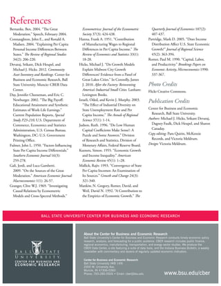14
References
Bernanke, Ben. 2004. “The Great
Moderation.” Speech, February 2004.
Connaughton, John E., and Ronald A.
Madsen. 2004. “Explaining Per Capita
Personal Income Differences Between
States.” The Review of Regional Studies
34(2): 206-220.
Devaraj, Srikant, Dick Heupel, and
Michael J. Hicks. 2012. Community
Asset Inventory and Rankings. Center for
Business and Economic Research, Ball
State University. Muncie: CBER Data
Center.
Day, Jennifer Cheeseman, and Eric C.
Newburger. 2002. “The Big Payoff:
Educational Attainment and Synthetic
Estimates of Work-Life Earnings.”
Current Population Reports, Special
Study P23-210, U.S. Department of
Commerce, Economics and Statistics
Administration, U.S. Census Bureau.
Washington, DC: U.S. Government
Printing Office.
Fulmer, John L. 1950. “Factors Influencing
State Per Capita Income Differentials.”
Southern Economic Journal 16(3):
259-278.
Galí, Jordi, and Luca Gambetti.
2009. “On the Sources of the Great
Moderation.” American Economic Journal:
Macroeconomics 1(1): 26-57.
Granger, Clive W.J. 1969. “Investigating
Causal Relations by Econometric
Models and Cross-Spectral Methods.”
Econometrica: Journal of the Econometric
Society 37(3): 424-438.
Hanna, Frank A. 1951. “Contribution
of Manufacturing Wages to Regional
Differences in Per Capita Income.” The
Review of Economics and Statistics 33(1):
18-28.
Hicks, Michael J. “Do Growth Models
Explain Midwest City Growth
Differences? Evidence from a Panel of
Great Lakes Cities.” In Connolly, James
J. 2010. After the Factory: Reinventing
America’s Industrial Small Cities. Lanham:
Lexington Books.
Izraeli, Oded, and Kevin J. Murphy. 2003.
“The Effect of Industrial Diversity on
State Unemployment Rate and Per
Capita Income.” The Annals of Regional
Science 37(1): 1-14.
Judson, Ruth. 1996. “Do Low Human
Capital Coefficients Make Sense?: A
Puzzle and Some Answers.” Division
of Research and Statistics, Division of
Monetary Affairs, Federal Reserve Board.
Kuznets, Simon. 1955. “Economic Growth
and Income Inequality.” American
Economic Review 45(1): 1–28.
Mallick, Rajiv. 1993. “Convergence of State
Per Capita Incomes: An Examination of
Its Sources.” Growth and Change 24(3):
321-340.
Mankiw, N. Gregory, Romer, David, and
Weil, David N. 1992. “A Contribution to
the Empirics of Economic Growth.” The
Quarterly Journal of Economics 107(2):
407-437.
Partridge, Mark D. 2005. “Does Income
Distribution Affect U.S. State Economic
Growth?” Journal of Regional Science
45(2): 363-394.
Romer, Paul M. 1990. “Capital, Labor,
and Productivity.” Brookings Papers on
Economic Activity, Microeconomics 1990:
337-367.
Photo Credits
Flickr Creative Commons.
Publication Credits
Center for Business and Economic
Research, Ball State University.
Authors: Michael J. Hicks, Srikant Devaraj,
Dagney Faulk, Dick Heupel, and Sharon
Canaday.
Copy editing: Pam Quirin, McKenzie
Records, and Victoria Meldrum.
Design: Victoria Meldrum.
Ball State University Center for Business and Economic Research
Center for Business and Economic Research
Ball State University (WB 149)
2000 W. University Ave.
Muncie, IN 47306-0360
Phone: 765-285-5926 • Email: cber@bsu.edu
About the Center for Business and Economic Research
Ball State University’s Center for Business and Economic Research conducts timely economic policy
research, analysis, and forecasting for a public audience. CBER research includes public finance,
regional economics, manufacturing, transportation, and energy sector studies. We produce the
CBER Data Center, a site featuring a suite of data tools, and the Indiana Business Bulletin, a weekly
newsletter with commentary and dozens of regularly updated economic indicators.
www.bsu.edu/cber
 