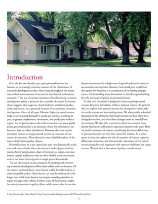 1
Introduction
Over the last two decades, per capita personal income has
become an increasingly common measure of the effectiveness of
economic development policy. Many states throughout the nation
now include some measure of income in their formal performance
measures.(1)
The use of income measures in benchmarking economic
development policy is attractive for a number of reasons. Economic
theory suggests that wages are closely linked to individual produc-
tivity, and, hence, are a potential measure of accumulated economic
development efforts of all types. Likewise, higher personal income
leads to an increased demand for goods and services, resulting, in
part, in greater employment, investment, and production within a
region. So, for policymakers who wish to monitor and assess public
policy, personal income is an attractive choice for informative, yet
low-cost, data to collect and observe. However, there are several
important caveats to using personal income as a measure of eco-
nomic development. These demand a more detailed analysis of the
issue to fully inform policy choices.
Personal income on a per capita basis may vary dramatically at the
state and county levels, due to factors such as the degree of urban-
ization, family composition, share of farming in a region, tax rates,
human capital, and factors that are often labeled as socioeconomic,
such as the share of immigrants or single-parent households.
The use of personal income measures for tracking and monitor-
ing economic development efforts then suffers some weaknesses. Of
the matters outlined above, some factors readily lend themselves to
short-run public policy. Other factors can only be influenced in the
longer run, while some factors may require several generations to
adjust through policy efforts. Further, some of these factors might
be entirely insensitive to policy efforts, while some other factors that
depress incomes (such as high rates of agricultural production) are
an economic development chimera. Farms hold great wealth but
also garner low incomes as a consequence of ownership arrange-
ments. Understanding these dimensions is critical in apprehending
the role and scope of policy on personal income.
To that end, this study is designed to better explain personal
income dynamics for Indiana within a national context. To perform
this, we explore how personal income has changed over time, rela-
tive to the nation and surrounding states. We also provide a detailed
discussion of the elements of personal income and how these have
changed over time, and what these changes mean to overall Hoo-
sier incomes. We also offer a section in which we examine those
factors that lead to differences in personal income in the state. Here
we provide estimates of various contributing factors to differences
in personal income and why they matter for Indiana. In a subse-
quent section, we explore the role of causation of human capital to
differences in income, and then provide a discussion of the role of
income inequality and migration with respect to Indiana’s per capita
income. We end with a discussion of policy considerations.
1. See, for example, Texas Ahead at http://www.texasahead.org/economy/sb275/ecodevexp.html.
 