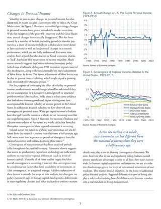 3
Changes in Personal Income
Volatility in year-to-year changes in personal income has also
dampened in recent decades. Economists refer to this as the Great
Moderation. As Figure 2 illustrates, annualized percentage changes
in personal income have grown remarkably steadier over time.
With the exception of the post-9/11 recovery and the Great Reces-
sion, annual changes have virtually disappeared. This has been
caused by a number of factors, including growth in transfer pay-
ments as a share of income (which we will discuss in more detail
in later sections) as well as fundamental changes in economic
performance, which are not fully understood. For some time,
analysts have argued that the absence of broad economic shocks,
or ‘luck’, has led to this moderation in income volatility. Much
recent research suggests that better-informed monetary policy
(which was a hallmark of the post-1981 recession) explain most of
this moderation, along with fundamentally less-rapid adjustment
of labor forces by firms. The slower adjustment of labor forces may
be due to greater costs of rehiring, which might signal a growing
skills mismatch over the same period.(3)
For the purposes of considering the effect of volatility on personal
income, moderations in annual changes should be welcomed if they
are not accompanied by a slowdown in trend growth or structural
problems within labor markets. Sadly, there is at least some evidence
that both slower income growth and higher rehiring costs have
accompanied the lessened volatility of income growth in the United
States. In addition to lessened volatility, we have observed some
convergence of proximal states. While per capita incomes in Indiana
have diverged from the nation as a whole, we are becoming more like
our neighboring states. Figure 3 illustrates the incomes of Indiana and
adjacent states relative to the nation as a whole. As is clear from this
illustration, convergence of these regional economies is occurring.
Indeed, across the nation as a whole, state economies are less dif-
ferent from the national economy than they were a half-century ago.
Still, some states have experienced periods of divergence from the
national economy, and Indiana is among those states.(4)
Convergence of state economies has been analyzed periodi-
cally throughout the past half-century. Economic theory suggests
that access to productivity capital and technology are sufficiently
uniform to erase other regional differences (such as levels of
human capital). Virtually all of these studies largely find that
overall convergence is occurring. However, this convergence may
be conditional on factors that limit availability of investment, or
‘club convergence,’ to a regional average. A fuller explanation of
these factors is outside the scope of this analysis, but divergent tax
policy, persistent gaps in human capital development, differentials
in state regulatory climate, and other such policy-sensitive matters
clearly may play a role in slowing convergence of incomes. We
note, however, that in tax and regulatory policy, Indiana would
possess significant advantages relative to all but a few states nation-
wide. In human capital acquisition and retention, we are at a rela-
tive disadvantage, given the levels of educational attainment of our
residents. This matter should, therefore, be the focus of additional
policy-focused analysis. Regional differences in cost of living also
play a role in determining how the differences in income translate
into a real standard of living measurement.
Figure 2. Annual Change in U.S. Per Capita Personal Income,
1929-2010
Source: Bureau of Economic Analysis
-4%
-3%
-2%
-1%
0%
1%
2%
3%
4%
201020001990198019701960195019401930
Figure 3. Convergence of Regional Incomes Relative to the
United States, 1929-2010
Source: Bureau of Economic Analysis
0
0.5
1.0
1.5
2.0
201020001990198019701960195019401929 1930
Michigan/United States
Illinois/United States
Ohio/United States
Kentucky/United States
Indiana/United States
Across the nation as a whole,
state economies are less different from
the national economy than they were
a half-century ago.
3. See Gali and Gambetti 2011.
4. See Hicks 2010 for a discussion and estimate of midwestern convergence.
 