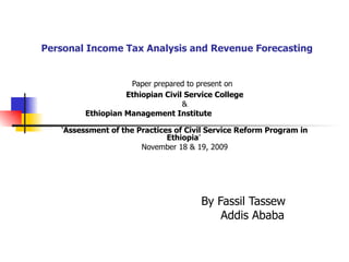 Personal Income Tax Analysis and Revenue Forecasting Paper prepared to present on   Ethiopian Civil Service College & Ethiopian Management Institute   ‘ Assessment of the Practices of Civil Service Reform Program in Ethiopia ’  November 18 & 19, 2009 By Fassil Tassew Addis Ababa  
