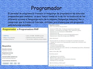 Programador
El personal de programació tradueix al llenguatge de programació les solucions
proposades pels analistes. La seva funció també és la de fer la traducció de les
diferents accions al llenguatge natiu de la màquina (llenguatge màquina). Per a
comprovar que la traducció funciona, utilitzen jocs d’assaig que són proposats
pels mateixos analistes.
 