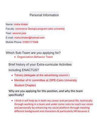 Personal Information

Name: maha khater
Faculty: commerce Georgia program-cairo university
Year: second year
E-mail: maha.khater@hotmail.com
Mobile Phone: 01091171048



Which Sub-Team are you applying for?
       • Organization Behavior Team

  Brief history of your Extra-curricular Activities
  including ENACTUS?
    • Tshanj (delegate at the advertising council )
    • Member of hr committee at (SPE-Cairo University
       Student Chapter)
  Why are you applying for this position, and why this team
  specifically?
    • i think it will help be in both my career and personal life, technically
      through working in a team and under some rules to reach our vision
      and personally by enhancing my social platform through meeting
      different background and characters & particularly HR because it
 