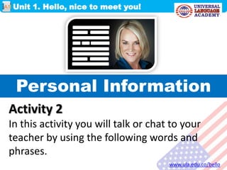 Personal Information
Unit 1. Hello, nice to meet you!
www.ula.edu.co/bello
A1
Activity 2
In this activity you will talk or chat to your
teacher by using the following words and
phrases.
 