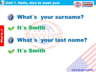 Unit 1. Hello, nice to meet you!
www.ula.edu.co/bello
A1
Whatis…?
What´s your surname?
It´s Smith
What´s your last name?
It´s Smith
 