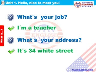 Unit 1. Hello, nice to meet you!
www.ula.edu.co/bello
A1
Whatis…?
What´s your job?
I´m a teacher
What´s your address?
It´s 34 white street
 