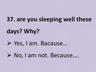 37. are you sleeping well these
days? Why?
 Yes, I am. Bacause…
 No, I am not. Because….
 