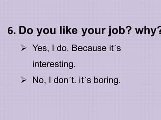 6. Do you like your job? why?
 Yes, I do. Because it´s
interesting.
 No, I don´t. it´s boring.
 