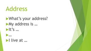 Address
What’s your address?
My address is …
It’s …
…
I live at …
 