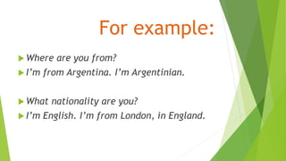 For example:
 Where are you from?
 I’m from Argentina. I’m Argentinian.
 What nationality are you?
 I’m English. I’m from London, in England.
 