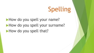 Spelling
How do you spell your name?
How do you spell your surname?
How do you spell that?
 