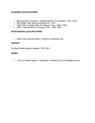ACADEMIC QUALIFICATIONS
Bakti Indonesia University : English Literature 3th Semester : 2013 - 2014
MA Al Islam Way Jepara LampungTimur : 2011
SMP PGRI 3 Labuhan Ratu III Lampung Timur : 2002 - 2004
SDN 1 Labuhan Ratu III Lampung Timur : 1996 - 2001
PROFESSIONAL QUALIFICATIONS
Able to use computer-Office, Coreldraw, Photoshop, Ect.
AWARDS
The Best English Speech Speaker - PEC 2012
BOOKS
“ Do You Speak English ?” Handsbook, Published 2014. El- Mutaqien_Press.