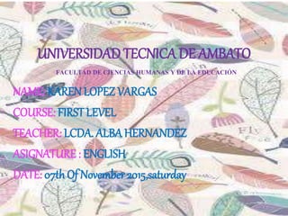 UNIVERSIDAD TECNICA DE AMBATO
FACULTAD DE CIENCIAS HUMANAS Y DE LA EDUCACIÓN
NAME: KARENLOPEZ VARGAS
COURSE: FIRST LEVEL
TEACHER: LCDA. ALBA HERNANDEZ
ASIGNATURE : ENGLISH
DATE: 07thOf November 2015,saturday
 