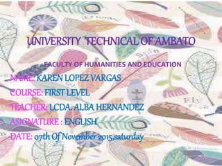 UNIVERSITY TECHNICAL OF AMBATO
FACULTY OF HUMANITIES AND EDUCATION
NAME: KARENLOPEZ VARGAS
COURSE: FIRST LEVEL
TEACHER: LCDA. ALBA HERNANDEZ
ASIGNATURE : ENGLISH
DATE: 07thOf November 2015,saturday
 