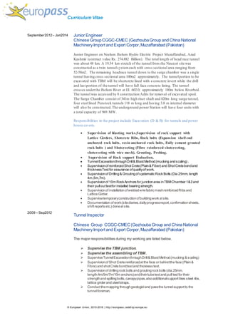 Curriculum Vitae
© European Union, 2010-2016 | http://europass.cedef op.europa.eu
September2012– Jan2014
2009 – Sep2012
Junior Engineer
Chinese GroupCGGC-CMEC (GezhoubaGroup and China National
Machinery Import and Export Corpor,Muzaffarabad (Pakistan)
Junior Engineer on Neelum Jhelum Hydro Electric Project Muzaffarabad, Azad
Kashmir (contract value Rs. 274.882 Billion). The total length of head race tunnel
was about 48 km. A 19.54 km stretch of the tunnel from the Nauseri site was
constructed as a twin tunnelsystemeach with cross sectional area ranging from
52-58m2. The remaining headrace tunnel down to the surge chamber was a single
tunnel having cross sectional area 100m2 approximately. The tunnelportion to be
excavated with TBM will be shortcrete lined with a concrete invert while the drill
and last portion of the tunnel will have full face concrete lining. The tunnel
crosses underthe Jhelum River at EI. 602.0, approximately 180m below Riverbed.
The tunnel was accessed by 8 construction Adits for removal of excavated spoil.
The Surge Chamber consist of 341m high riser shaft and 820m long surge tunnel,
four steellined Penstock tunnels 118 m long and having 3.8 m internal diameter
will also be constructed.The underground power Station will have four units with
a total capacity of 969 MW.
Responsibilities in the project include Excavation (D & B) for tunnels and power
house cavern,
 Supervision of blasting works,Supervision of rock support with
Lattice Girders, Shotcrete Ribs, Rock bolts (Expansion shell end
anchored rock bolts, resin anchored rock bolts, Fully cement grouted
rock bolts ) and Shotcreeting (Fibre reinforced shotcreeting,
shotcreeting with wire mesh), Grouting, Probing.
 Supervision of Rock support Evaluation,
 TunnelExcavationthroughDrill& BlastMethod(mucking andscaling).
 SupervisionofreinforcedShotCrete(Plain& Fiber) and ShotCretebondand
thicknessTestfor assurance ofqualityofwork.
 SupervisionofDrilling& Groutingofsystematic Rock Bolts (Dia 25mm,length
4m,5m,7m).
 Supervisionof10m RockAnchors for junctionarea inTBMChamber 1&2and
their pullouttestfor installed bearingstrength.
 SupervisionofinstallationofweldedwirefabricmeshreinforcedRibs and
Lattice Girder.
 Supervisetemporaryconstructionofbuildingwork atsite.
 Documentation ofwork(sitediaries,dailyprogressreport,confirmationsheets,
shiftreports etc.) doneatsite.
Tunnel Inspector
Chinese Group CGGC-CMEC(Gezhouba Group and China National
Machinery Import and Export Corpor,Muzaffarabad (Pakistan)
The major responsibilities during my working are listed below.
 Supervise the TBM junction.
 Supervise the assembling of TBM.
 SuperviseTunnelExcavationthroughDrill& BlastMethod(mucking & scaling)
 SupervisionofShotCretereinforcedatthe face or behindthe face (Plain&
Fibre) and shotCretebondtestand thickness test.
 Supervisionofdrillingrock bolts andgroutingrockbolts (dia.25mm,
length.4m/5m/7m/10m anchors)andtheirtubetestandpull testfor their
strengthandspillingbolts,canopypipes,alsoadditionalsupportlikes steel ribs,
lattice girder and steelstraps.
 Conductthemapping throughgeologistand passthe tunnelsupportto the
tunnelforeman.
 