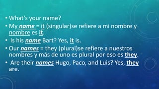 • What’s your name?
• My name = it (singular)se refiere a mi nombre y
nombre es it.
• Is his name Bart? Yes, it is.
• Our names = they (plural)se refiere a nuestros
nombres y más de uno es plural por eso es they.
• Are their names Hugo, Paco, and Luis? Yes, they
are.
 