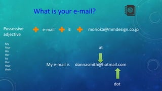 e-mailPossessive
adjective
is morioka@mmdesign.co.jp
My
Your
His
Her
Its
Our
Your
their
My e-mail is donnasmith@hotmail.com
at
dot
What is your e-mail?
 