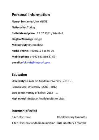Personal Information
Name- Surname: Ufuk YILDIZ
Nationality :Turkey
Birthdateandplace : 17.07.1991 / Istanbul
SingleorMerriage :Single
MilitaryDuty :Incomplate
Home Phone : +90 0212 515 97 09
Mobile phone : +392 533 859 37 59
e-mail :ufuk.yldz@hotmail.com

Education
University’s:Eskisehir AnadoluUniversity : 2010 - …
Istanbul Arel University : 2009 - 2012
EuropenUniversity of Lefke : 2012 - …
High school : Bağcılar Anadolu Meslek Lisesi

InternshipPeriod
E.A.E electronic

R&D labrotary 8 months

T-tec Electronic andCommunication R&D labrotary 3 months

 