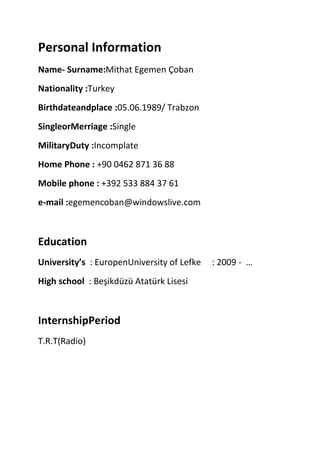 Personal Information
Name- Surname:Mithat Egemen Çoban
Nationality :Turkey
Birthdateandplace :05.06.1989/ Trabzon
SingleorMerriage :Single
MilitaryDuty :Incomplate
Home Phone : +90 0462 871 36 88
Mobile phone : +392 533 884 37 61
e-mail :egemencoban@windowslive.com

Education
University’s : EuropenUniversity of Lefke
High school : Beşikdüzü Atatürk Lisesi

InternshipPeriod
T.R.T(Radio)

: 2009 - …

 