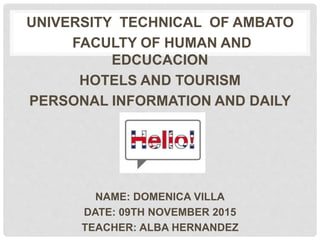 UNIVERSITY TECHNICAL OF AMBATO
FACULTY OF HUMAN AND
EDCUCACION
HOTELS AND TOURISM
PERSONAL INFORMATION AND DAILY
ROUTINE
NAME: DOMENICA VILLA
DATE: 09TH NOVEMBER 2015
TEACHER: ALBA HERNANDEZ
 