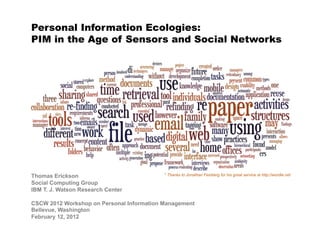 Personal Information Ecologies:
PIM in the Age of Sensors and Social Networks




Thomas Erickson                            * Thanks to Jonathan Feinberg for his great service at http://wordle.net

Social Computing Group
IBM T. J. Watson Research Center

CSCW 2012 Workshop on Personal Information Management
Bellevue, Washington
February 12, 2012
 